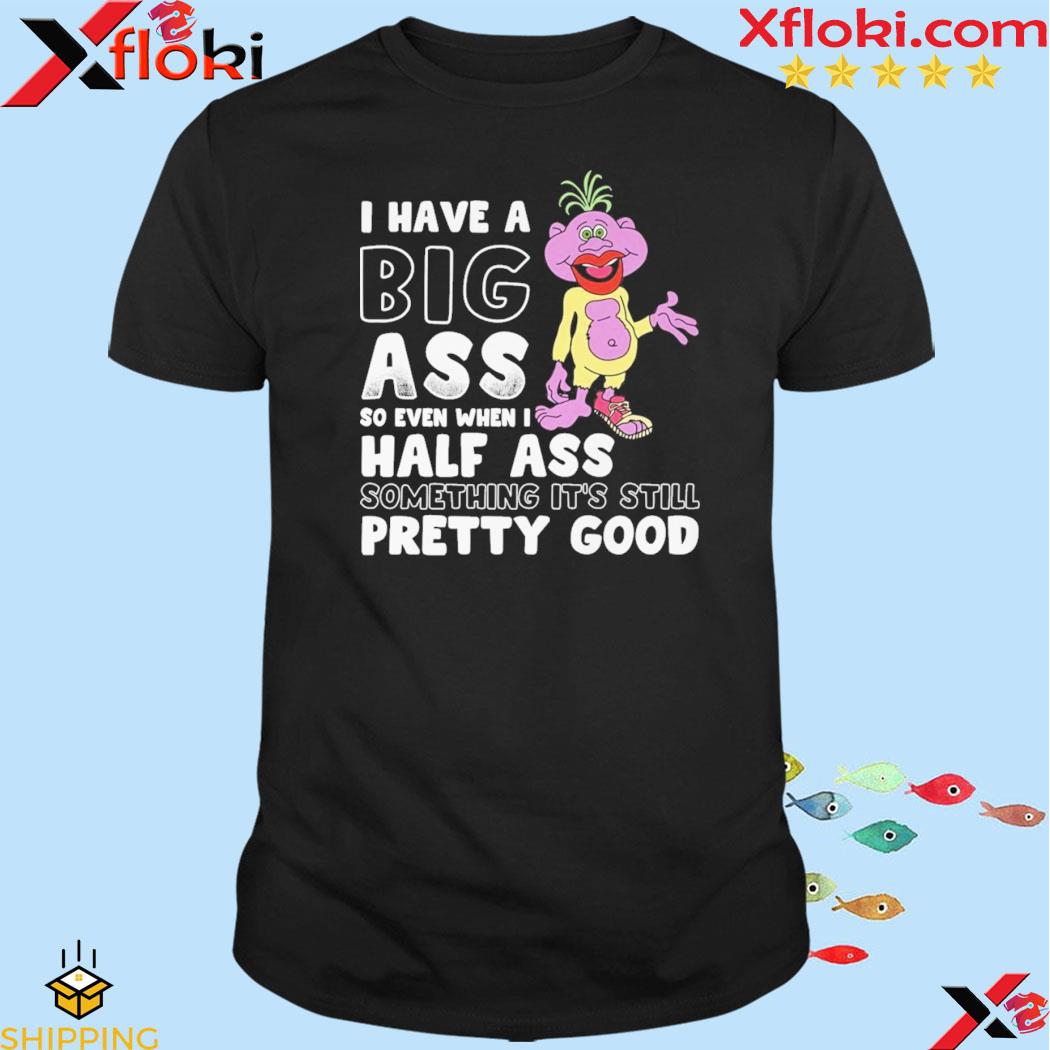I have a big ass so even when I half ass something it's still pretty good shirt