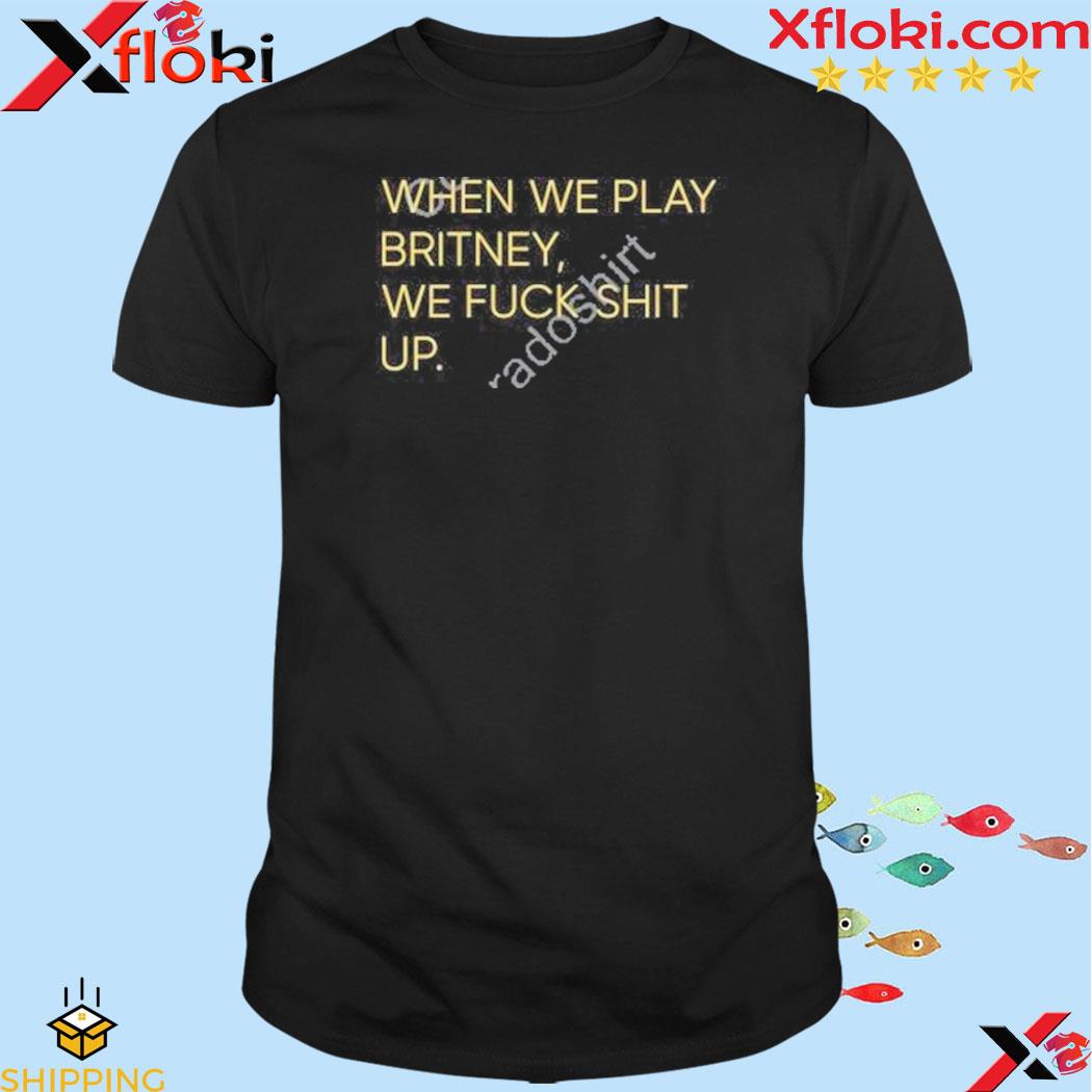 When we play britney we fuck shit up shirt